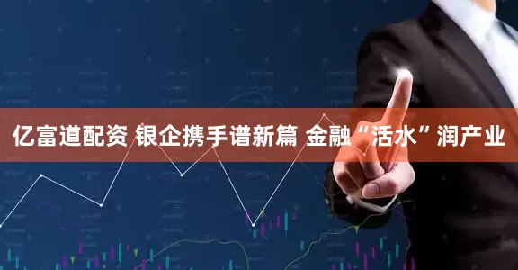 亿富道配资 银企携手谱新篇 金融“活水”润产业