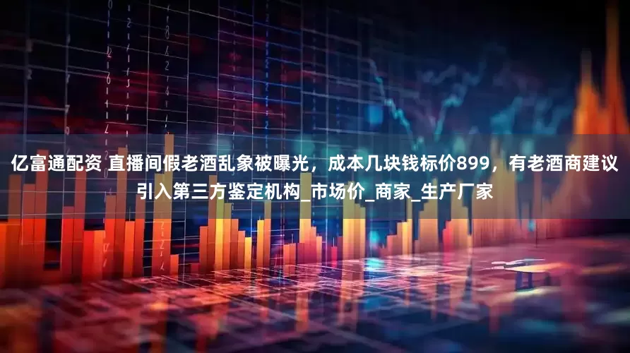 亿富通配资 直播间假老酒乱象被曝光,成本几块钱标价899,有老酒商建议引入第三方鉴定机构_市场价_商家_生产厂家