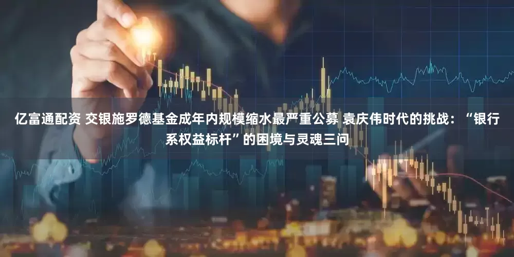 亿富通配资 交银施罗德基金成年内规模缩水最严重公募 袁庆伟时代的挑战:“银行系权益标杆”的困境与灵魂三问