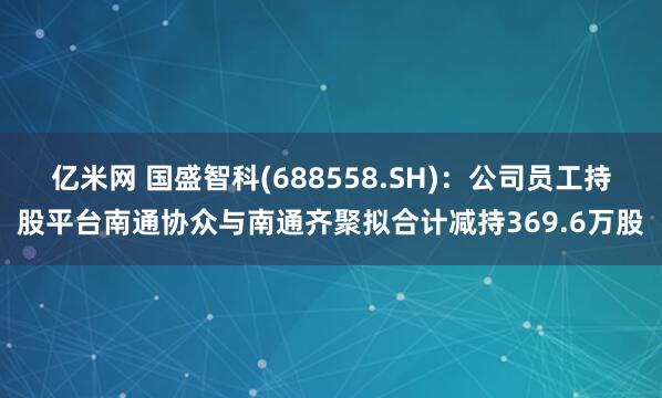 亿米网 国盛智科(688558.SH)：公司员工持股平台南通协众与南通齐聚拟合计减持369.6万股