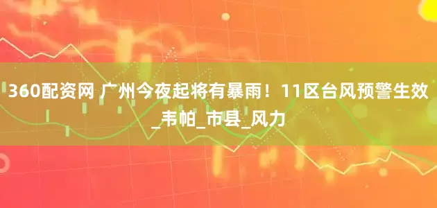 360配资网 广州今夜起将有暴雨！11区台风预警生效_韦帕_市县_风力