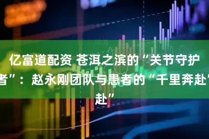 亿富道配资 苍洱之滨的“关节守护者”：赵永刚团队与患者的“千里奔赴”