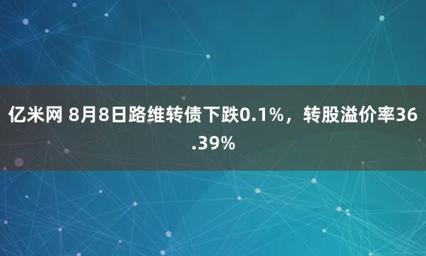 亿米网 8月8日路维转债下跌0.1%，转股溢价率36.39%