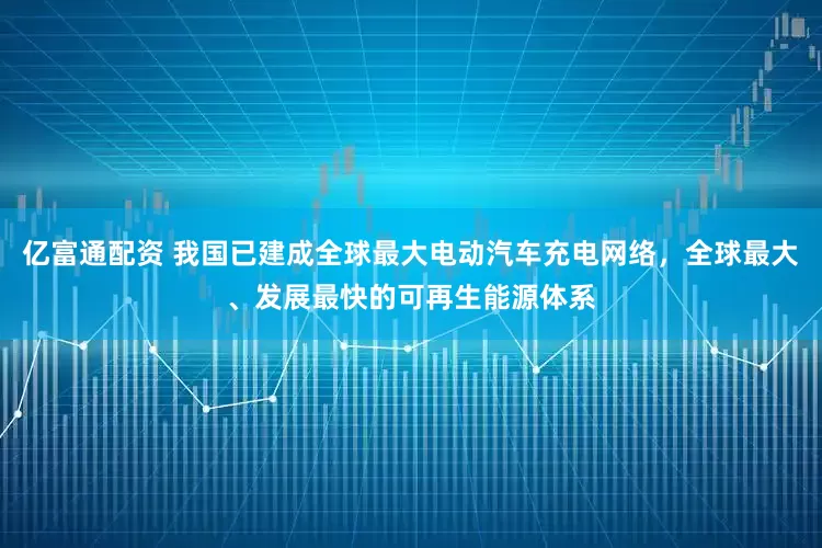 亿富通配资 我国已建成全球最大电动汽车充电网络，全球最大、发展最快的可再生能源体系