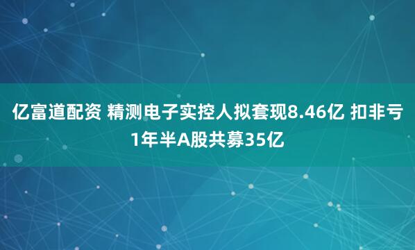 亿富道配资 精测电子实控人拟套现8.46亿 扣非亏1年半A股共募35亿