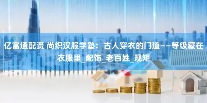 亿富通配资 尚织汉服学塾:古人穿衣的门道——等级藏在衣服里_配饰_老百姓_规矩