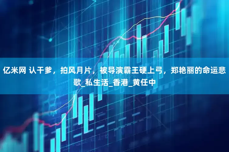 亿米网 认干爹，拍风月片，被导演霸王硬上弓，郑艳丽的命运悲歌_私生活_香港_黄任中