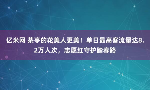 亿米网 茶亭的花美人更美!单日最高客流量达8.2万人次,志愿红守护踏春路