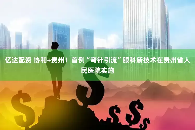亿达配资 协和+贵州！首例“弯针引流”眼科新技术在贵州省人民医院实施