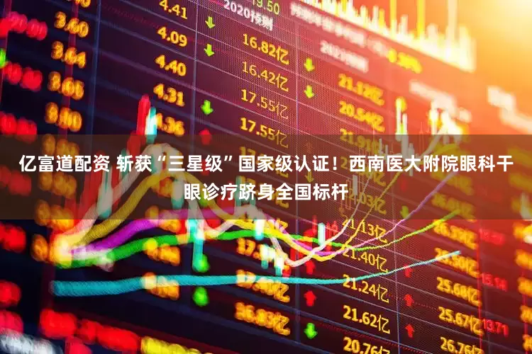 亿富道配资 斩获“三星级”国家级认证！西南医大附院眼科干眼诊疗跻身全国标杆