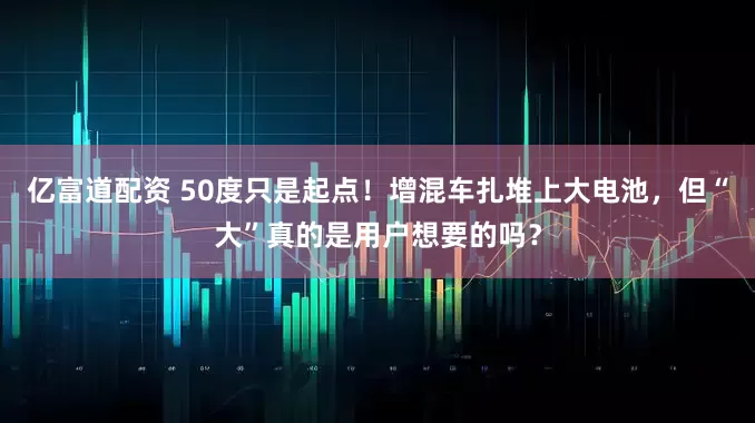亿富道配资 50度只是起点!增混车扎堆上大电池,但“大”真的是用户想要的吗?