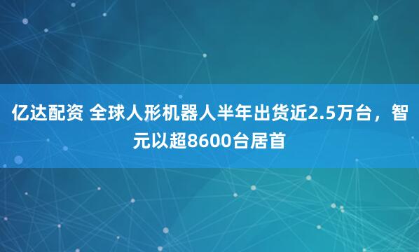 亿达配资 全球人形机器人半年出货近2.5万台，智元以超8600台居首